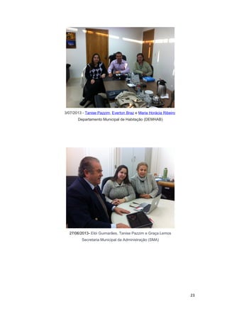 3/07/2013 - Tanise Pazzim, Everton Braz e Maria Horácia Ribeiro
Departamento Municipal de Habitação (DEMHAB)

27/06/2013- Elói Guimarães, Tanise Pazzim e Graça Lemos
Secretaria Municipal da Administração (SMA)

23

 