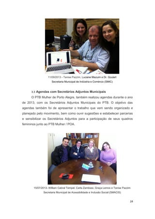 11/09/2013 - Tanise Pazzim, Luciane Mazuim e Dr. Goulart
Secretaria Municipal de Indústria e Comércio (SMIC)

3.3 Agendas com Secretários Adjuntos Municipais

O PTB Mulher de Porto Alegre, também realizou agendas durante o ano
de 2013, com os Secretários Adjuntos Municipais do PTB. O objetivo das
agendas também foi de apresentar o trabalho que vem sendo organizado e
planejado pelo movimento, bem como ouvir sugestões e estabelecer parcerias
e sensibilizar os Secretários Adjuntos para a participação de seus quadros
femininos junto ao PTB Mulher / POA.

15/07/2013- William Cabral Tempel, Carla Zambiasi, Graça Lemos e Tanise Pazzim
Secretaria Municipal de Acessibilidade e Inclusão Social (SMACIS)

24

 