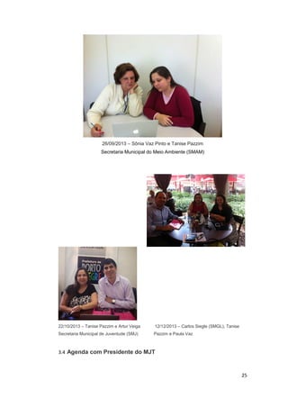 26/09/2013 – Sônia Vaz Pinto e Tanise Pazzim
Secretaria Municipal do Meio Ambiente (SMAM)

22/10/2013 – Tanise Pazzim e Artur Veiga

12/12/2013 – Carlos Siegle (SMGL), Tanise

Secretaria Municipal de Juventude (SMJ)

Pazzim e Paula Vaz

3.4 Agenda com Presidente do MJT

25

 