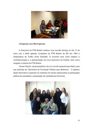 3.6 Agenda com Marli Iglesias
A Executiva do PTB Mulher realizou uma reunião almoço no dia 17 de
maio com a Marli Iglesias, fundadora do PTB Mulher do RS em 1993 e
idealizadora do Troféu Anita Garibaldi. O encontro teve como objetivo a
confraternização e a apresentação da nova Executiva do Partido, bem como
resgatar a história do PTB Mulher.
Tanise Pazzim, atual presidenta, fez um convite especial para Marli, para
que participe do “Seminário de Formação Política para Mulheres”. O objetivo
deste Seminário é capacitar as mulheres em temas relacionados à participação
política da sociedade e preparação de candidaturas femininas.

27

 