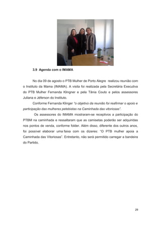 3.9 Agenda com o IMAMA
No dia 09 de agosto o PTB Mulher de Porto Alegre realizou reunião com
o Instituto da Mama (IMAMA). A visita foi realizada pela Secretária Executiva
do PTB Mulher Fernanda Klingner e pela Tânia Couto e pelos assessores
Juliana e Jéferson do Instituto.
Conforme Fernanda Klinger “o objetivo da reunião foi reafirmar o apoio e
participação das mulheres petebistas na Caminhada das vitoriosas”.
Os assessores do IMAMA mostraram-se receptivos a participação do
PTBM na caminhada e ressaltaram que as camisetas poderão ser adquiridas
nos pontos de venda, conforme folder. Além disso, diferente dos outros anos,
foi possível elaborar uma faixa com os dizeres: “O PTB mulher apoia a
Caminhada das Vitoriosas”. Entretanto, não será permitido carregar a bandeira
do Partido.

29

 