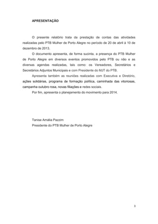 APRESENTAÇÃO

O presente relatório trata da prestação de contas das atividades
realizadas pelo PTB Mulher de Porto Alegre no período de 20 de abril à 10 de
dezembro de 2013.
O documento apresenta, de forma sucinta, a presença do PTB Mulher
de Porto Alegre em diversos eventos promovidos pelo PTB ou não e as
diversas agendas realizadas, tais como: os Vereadores, Secretários e
Secretários Adjuntos Municipais e com Presidente do MJT do PTB.
Apresenta também as reuniões realizadas com Executiva e Diretório,
ações solidárias, programa de formação política, caminhada das vitoriosas,
campanha outubro rosa, novas filiações e redes sociais.
Por fim, apresenta o planejamento do movimento para 2014.

Tanise Amália Pazzim
Presidente do PTB Mulher de Porto Alegre

3

 