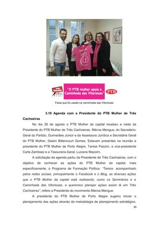 Faixa que foi usada na caminhada das Vitoriosas

3.10 Agenda com a Presidente do PTB Mulher de Três
Cachoeiras
No dia 26 de agosto o PTB Mulher da capital recebeu a visita da
Presidente do PTB Mulher de Três Cachoeiras, Márcia Mengue; do SecretárioGeral do Partido, Guimarães Junior e da Assessora Jurídica e Secretária Geral
do PTB Mulher, Daiani Bittencourt Gomes. Estavam presentes na reunião a
presidente do PTB Mulher de Porto Alegre, Tanise Pazzim, a vice-presidente
Carla Zambiasi e a Tesoureira-Geral, Luciane Mazoim.
A solicitação da agenda partiu da Presidente de Três Cachoeiras, com o
objetivo

de

conhecer

as

ações

do

PTB

Mulher

da

capital,

mais

especificamente, o Programa de Formação Política. “Temos acompanhado
pelos redes sociais, principalmente o Facebook e o Blog, as diversas ações
que o PTB Mulher da capital está realizando, como os Seminários e a
Caminhada das Vitoriosas, e queremos planejar ações assim lá em Três
Cachoeiras”, refere a Presidente do movimento Márcia Mengue.
A presidente do PTB Mulher de Porto Alegre sugeriu iniciar o
planejamento das ações através da metodologia de planejamento estratégico.
30

 