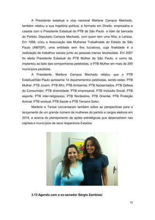 A Presidente estadual e vice nacional Marlene Campos Machado,
também relatou a sua trajetória política: é formada em Direito, empresária e
casada com o Presidente Estadual do PTB de São Paulo e líder da bancada
do Partido, Deputado Campos Machado, com quem tem uma filha, a Larissa.
Em 1998, criou a Associação das Mulheres Trabalhistas do Estado de São
Paulo (AMTSP), uma entidade sem fins lucrativos, cuja finalidade é a
realização de trabalhos sociais junto as pessoas menos favorecidas. Em 2007
foi eleita Presidente Estadual do PTB Mulher de São Paulo, e como tal,
implantou ao lado das companheiras petebistas, o PTB Mulher em mais de 200
municípios paulistas.
A

Presidente,

Marlene

Campos Machado

relatou

que

o

PTB

Estadual/São Paulo apresenta 14 departamentos petebistas, sendo estes: PTB
Mulher, PTB Jovem, PTB Afro, PTB Ambiental, PTB Aposentados, PTB Defesa
do Consumidor, PTB diversidade, PTB empresarial, PTB Inclusão Social, PTB
esporte, PTB inter-religiososo, PTB Nordestino, PTB Oriental, PTB Proteção
Animal, PTB sindical, PTB Saúde e PTB Terceiro Setor.
Marlene e Tanise conversaram também sobre as perspectivas para o
lançamento de um grande número de mulheres do partido a cargos eletivos em
2014, e acerca do planejamento de ações estratégicas que desenvolvem nas
capitais e municípios de seus respectivos Estados.

3.12 Agenda com o ex-senador Sérgio Zambiasi
32

 
