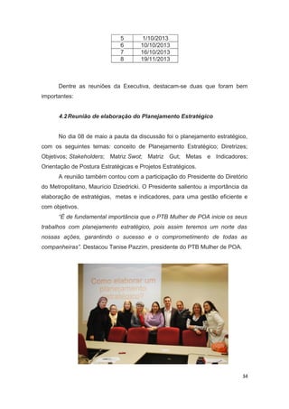 5
6
7
8

1/10/2013
10/10/2013
16/10/2013
19/11/2013

Dentre as reuniões da Executiva, destacam-se duas que foram bem
importantes:
4.2 Reunião de elaboração do Planejamento Estratégico
No dia 08 de maio a pauta da discussão foi o planejamento estratégico,
com os seguintes temas: conceito de Planejamento Estratégico; Diretrizes;
Objetivos; Stakeholders; Matriz Swot; Matriz Gut; Metas e Indicadores;
Orientação de Postura Estratégicas e Projetos Estratégicos.
A reunião também contou com a participação do Presidente do Diretório
do Metropolitano, Maurício Dziedricki. O Presidente salientou a importância da
elaboração de estratégias, metas e indicadores, para uma gestão eficiente e
com objetivos.
“É de fundamental importância que o PTB Mulher de POA inicie os seus
trabalhos com planejamento estratégico, pois assim teremos um norte das
nossas ações, garantindo o sucesso e o comprometimento de todas as
companheiras”. Destacou Tanise Pazzim, presidente do PTB Mulher de POA.

34

 
