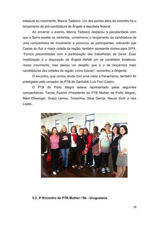 estadual do movimento, Marcia Tedesco. Um dos pontos altos do encontro foi o
lançamento da pré-candidatura de Ângela a deputada federal.
Ao encerrar o evento, Marcia Tedesco destacou a peculiaridade com
que a Serra recebe os visitantes, comemorou o lançamento da candidatura de
uma companheira de movimento e provocou as participantes, cobrando que
Caxias do Sul, a maior cidade da região, também apresente nomes para 2014.
“Fomos presenteadas com a participação das trabalhistas da Serra. Essa
mobilização e a disposição da Ângela Refatti em se candidatar fortaleceu
nosso movimento, mas deixou um desafio, que é o de lançarmos mais
candidaturas das cidades da região, como Caxias”, comentou a dirigente.
O encontro, que contou ainda com uma visita à Fenachamp, também foi
prestigiado pelo vereador do PTB de Garibaldi, Luiz Fiori Castro.
O PTB de Porto Alegre esteve representado pelas seguintes
companheiras: Tanise Pazzim (Presidente do PTB Mulher de Porto Alegre),
Maid Ellwanger, Graça Lemos, Terezinha, Silce Garcia, Neuza Zoch e Iara
Lopes.

5.3. 3º Encontro do PTB Mulher / Rs - Uruguaiana
38

 