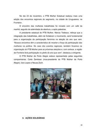 No dia 23 de novembro, o PTB Mulher Estadual realizou mais uma
edição dos encontros regionais do segmento, na cidade de Uruguaiana, na
Fronteira .
O encontro das mulheres trabalhistas foi iniciado com um café da
manhã, seguido da solenidade de abertura, e após palestras.
A presidente estadual do PTB Mulher, Marcia Tedesco, reforça que a
integração das trabalhistas, além de fortalecer o movimento, será fundamental
para a organização da participação feminina na eleição do ano que vem.
“Nossos encontros têm a característica de mostrar a força da participação das
mulheres na política. No caso dos eventos regionais, também focamos na
organização do PTB Mulher para as próximas eleições e, com certeza, a região
da Fronteira terá participação no pleito do ano que vem”, destacou a dirigente.
O PTB Mulher de Porto Alegre esteve representado pelas seguintes
companheiras: Carla Zambiasi (vice-presidente do PTB Mulher de Porto
Alegre), Iara Lopes e Neusa Zoch.

6. AÇÕES SOLIDÁRIAS

39

 