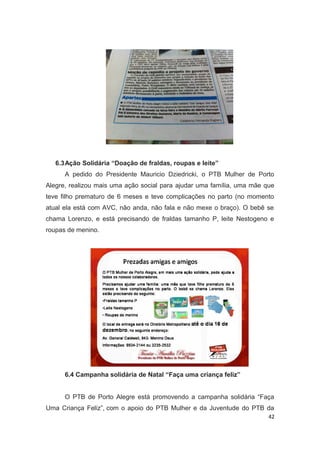 6.3Ação Solidária “Doação de fraldas, roupas e leite”
A pedido do Presidente Mauricio Dziedricki, o PTB Mulher de Porto
Alegre, realizou mais uma ação social para ajudar uma família, uma mãe que
teve filho prematuro de 6 meses e teve complicações no parto (no momento
atual ela está com AVC, não anda, não fala e não mexe o braço). O bebê se
chama Lorenzo, e está precisando de fraldas tamanho P, leite Nestogeno e
roupas de menino.

6.4 Campanha solidária de Natal “Faça uma criança feliz”
O PTB de Porto Alegre está promovendo a campanha solidária “Faça
Uma Criança Feliz”, com o apoio do PTB Mulher e da Juventude do PTB da
42

 