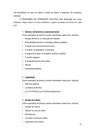 pré-candidatas no que se refere a todas as fases e aspectos do processo
eleitoral.
O PROGRAMA DE FORMAÇÃO POLITICA está alicerçado em e ixos
temáticos. Segue abaixo os eixos temáticos e alguns exemplos de temas em cada
eixo.

1. Gênero, feminismo e empoderamento
Como exemplos de temas a serem abordados neste eixo, citamos:
•

Espaço feminino no mercado de trabalho

•

Participação feminina no debate público brasileiro

•

O papel dos movimentos femininos

•

A mulher no legislativo e executivo

•

O papel da mulher no trabalho, família e política

•

A mulher gestora

•

O empoderamento da mulher

•

Aborto

•

Homossexualidade

2. Legislação
Como exemplos de temas a serem abordados neste eixo, citamos:
•

Reforma política

•

Lei Maria da Penha

•

Lei 12.737/2012 (Lei Carolina Dickemann)

3. Saúde da mulher
Como exemplos de temas a serem abordados neste eixo, citamos:
•

Câncer de mama

•

Câncer no colo do útero

•

Menopausa

•

A mulher na terceira idade

•

Autoestima da mulher
44

 