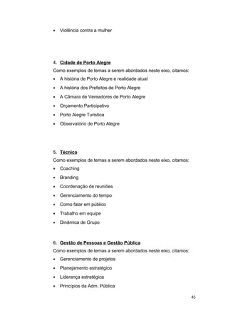 •

Violência contra a mulher

4. Cidade de Porto Alegre
Como exemplos de temas a serem abordados neste eixo, citamos:
•

A história de Porto Alegre e realidade atual

•

A história dos Prefeitos de Porto Alegre

•

A Câmara de Vereadores de Porto Alegre

•

Orçamento Participativo

•

Porto Alegre Turistica

•

Observatório de Porto Alegre

5. Técnico
Como exemplos de temas a serem abordados neste eixo, citamos:
•

Coaching

•

Branding

•

Coordenação de reuniões

•

Gerenciamento do tempo

•

Como falar em público

•

Trabalho em equipe

•

Dinâmica de Grupo

6. Gestão de Pessoas e Gestão Pública
Como exemplos de temas a serem abordados neste eixo, citamos:
•

Gerenciamento de projetos

•

Planejamento estratégico

•

Liderança estratégica

•

Princípios da Adm. Pública
45

 