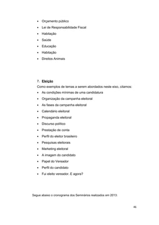 •

Orçamento público

•

Lei de Responsabilidade Fiscal

•

Habitação

•

Saúde

•

Educação

•

Habitação

•

Direitos Animais

7. Eleição
Como exemplos de temas a serem abordados neste eixo, citamos:
•

As condições mínimas de uma candidatura

•

Organização da campanha eleitoral

•

As fases da campanha eleitoral

•

Calendário eleitoral

•

Propaganda eleitoral

•

Discurso político

•

Prestação de conta

•

Perfil do eleitor brasileiro

•

Pesquisas eleitorais

•

Marketing eleitoral

•

A imagem do candidato

•

Papel do Vereador

•

Perfil do candidato

•

Fui eleito vereador. E agora?

Segue abaixo o cronograma dos Seminários realizados em 2013:

46

 