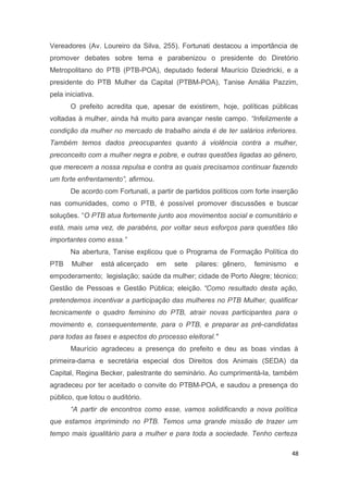 Vereadores (Av. Loureiro da Silva, 255). Fortunati destacou a importância de
promover debates sobre tema e parabenizou o presidente do Diretório
Metropolitano do PTB (PTB-POA), deputado federal Maurício Dziedricki, e a
presidente do PTB Mulher da Capital (PTBM-POA), Tanise Amália Pazzim,
pela iniciativa.
O prefeito acredita que, apesar de existirem, hoje, políticas públicas
voltadas à mulher, ainda há muito para avançar neste campo. “Infelizmente a
condição da mulher no mercado de trabalho ainda é de ter salários inferiores.
Também temos dados preocupantes quanto à violência contra a mulher,
preconceito com a mulher negra e pobre, e outras questões ligadas ao gênero,
que merecem a nossa repulsa e contra as quais precisamos continuar fazendo
um forte enfrentamento”, afirmou.
De acordo com Fortunati, a partir de partidos políticos com forte inserção
nas comunidades, como o PTB, é possível promover discussões e buscar
soluções. “O PTB atua fortemente junto aos movimentos social e comunitário e
está, mais uma vez, de parabéns, por voltar seus esforços para questões tão
importantes como essa.”
Na abertura, Tanise explicou que o Programa de Formação Política do
PTB

Mulher

está alicerçado

em

sete

pilares: gênero,

feminismo

e

empoderamento; legislação; saúde da mulher; cidade de Porto Alegre; técnico;
Gestão de Pessoas e Gestão Pública; eleição. “Como resultado desta ação,
pretendemos incentivar a participação das mulheres no PTB Mulher, qualificar
tecnicamente o quadro feminino do PTB, atrair novas participantes para o
movimento e, consequentemente, para o PTB, e preparar as pré-candidatas
para todas as fases e aspectos do processo eleitoral."
Maurício agradeceu a presença do prefeito e deu as boas vindas à
primeira-dama e secretária especial dos Direitos dos Animais (SEDA) da
Capital, Regina Becker, palestrante do seminário. Ao cumprimentá-la, também
agradeceu por ter aceitado o convite do PTBM-POA, e saudou a presença do
público, que lotou o auditório.
“A partir de encontros como esse, vamos solidificando a nova política
que estamos imprimindo no PTB. Temos uma grande missão de trazer um
tempo mais igualitário para a mulher e para toda a sociedade. Tenho certeza
48

 