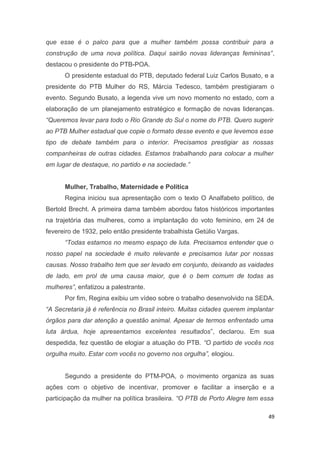 que esse é o palco para que a mulher também possa contribuir para a
construção de uma nova política. Daqui sairão novas lideranças femininas”,
destacou o presidente do PTB-POA.
O presidente estadual do PTB, deputado federal Luiz Carlos Busato, e a
presidente do PTB Mulher do RS, Márcia Tedesco, também prestigiaram o
evento. Segundo Busato, a legenda vive um novo momento no estado, com a
elaboração de um planejamento estratégico e formação de novas lideranças.
“Queremos levar para todo o Rio Grande do Sul o nome do PTB. Quero sugerir
ao PTB Mulher estadual que copie o formato desse evento e que levemos esse
tipo de debate também para o interior. Precisamos prestigiar as nossas
companheiras de outras cidades. Estamos trabalhando para colocar a mulher
em lugar de destaque, no partido e na sociedade.”
Mulher, Trabalho, Maternidade e Política
Regina iniciou sua apresentação com o texto O Analfabeto político, de
Bertold Brecht. A primeira dama também abordou fatos históricos importantes
na trajetória das mulheres, como a implantação do voto feminino, em 24 de
fevereiro de 1932, pelo então presidente trabalhista Getúlio Vargas.
“Todas estamos no mesmo espaço de luta. Precisamos entender que o
nosso papel na sociedade é muito relevante e precisamos lutar por nossas
causas. Nosso trabalho tem que ser levado em conjunto, deixando as vaidades
de lado, em prol de uma causa maior, que é o bem comum de todas as
mulheres”, enfatizou a palestrante.
Por fim, Regina exibiu um vídeo sobre o trabalho desenvolvido na SEDA.
“A Secretaria já é referência no Brasil inteiro. Muitas cidades querem implantar
órgãos para dar atenção a questão animal. Apesar de termos enfrentado uma
luta árdua, hoje apresentamos excelentes resultados”, declarou. Em sua
despedida, fez questão de elogiar a atuação do PTB. “O partido de vocês nos
orgulha muito. Estar com vocês no governo nos orgulha”, elogiou.
Segundo a presidente do PTM-POA, o movimento organiza as suas
ações com o objetivo de incentivar, promover e facilitar a inserção e a
participação da mulher na política brasileira. “O PTB de Porto Alegre tem essa
49

 
