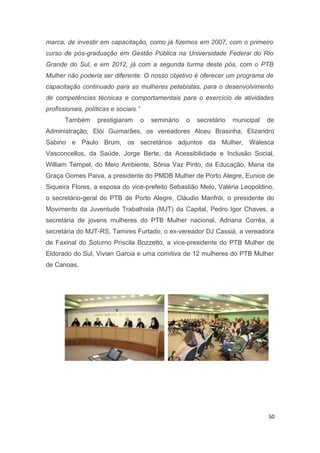 marca, de investir em capacitação, como já fizemos em 2007, com o primeiro
curso de pós-graduação em Gestão Pública na Universidade Federal do Rio
Grande do Sul, e em 2012, já com a segunda turma deste pós, com o PTB
Mulher não poderia ser diferente. O nosso objetivo é oferecer um programa de
capacitação continuado para as mulheres petebistas, para o desenvolvimento
de competências técnicas e comportamentais para o exercício de atividades
profissionais, políticas e sociais.”
Também

prestigiaram

o

seminário

o

secretário

municipal

de

Administração, Elói Guimarães, os vereadores Alceu Brasinha, Elizandro
Sabino e Paulo Brum, os secretários adjuntos da Mulher, Walesca
Vasconcellos, da Saúde, Jorge Berte, da Acessibilidade e Inclusão Social,
William Tempel, do Meio Ambiente, Sônia Vaz Pinto, da Educação, Maria da
Graça Gomes Paiva, a presidente do PMDB Mulher de Porto Alegre, Eunice de
Siqueira Flores, a esposa do vice-prefeito Sebastião Melo, Valéria Leopoldino,
o secretário-geral do PTB de Porto Alegre, Cláudio Manfrói, o presidente do
Movimento da Juventude Trabalhista (MJT) da Capital, Pedro Igor Chaves, a
secretária de jovens mulheres do PTB Mulher nacional, Adriana Corrêa, a
secretária do MJT-RS, Tamires Furtado, o ex-vereador DJ Cassiá, a vereadora
de Faxinal do Soturno Priscila Bozzetto, a vice-presidente do PTB Mulher de
Eldorado do Sul, Vivian Garcia e uma comitiva de 12 mulheres do PTB Mulher
de Canoas.

50

 