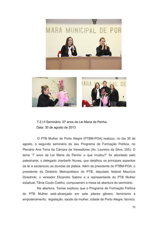 7.2 ) II Seminário: 07 anos da Lei Maria da Penha.
Data: 30 de agosto de 2013
O PTB Mulher de Porto Alegre (PTBM-POA) realizou, no dia 30 de
agosto, o segundo seminário do seu Programa de Formação Política, no
Plenário Ana Terra da Câmara de Vereadores (Av. Loureiro da Silva, 255). O
tema “7 anos da Lei Maria da Penha: o que mudou?” foi abordado pelo
palestrante, o delegado Joerberth Nunes, que detalhou os principais aspectos
da lei e esclareceu as dúvidas da plateia. Além da presidente do PTBM-POA, o
presidente do Diretório Metropolitano do PTB, deputado federal Maurício
Dziedricki, o vereador Elizandro Sabino e a representante do PTB Mulher
estadual, Tânia Couto Coelho, compuseram a mesa se abertura do seminário.
Na abertura, Tanise explicou que o Programa de Formação Política
do PTB Mulher está alicerçado em sete pilares: gênero, feminismo e
empoderamento; legislação; saúde da mulher; cidade de Porto Alegre; técnico;
51

 