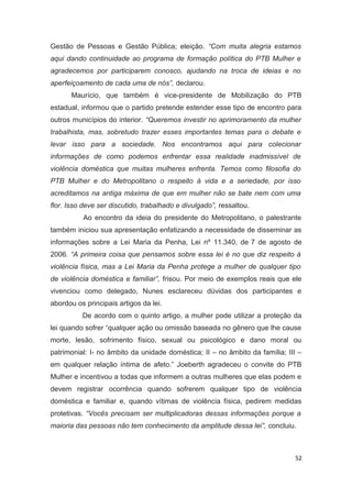 Gestão de Pessoas e Gestão Pública; eleição. “Com muita alegria estamos
aqui dando continuidade ao programa de formação política do PTB Mulher e
agradecemos por participarem conosco, ajudando na troca de ideias e no
aperfeiçoamento de cada uma de nós”, declarou.
Maurício, que também é vice-presidente de Mobilização do PTB
estadual, informou que o partido pretende estender esse tipo de encontro para
outros municípios do interior. “Queremos investir no aprimoramento da mulher
trabalhista, mas, sobretudo trazer esses importantes temas para o debate e
levar isso para a sociedade. Nos encontramos aqui para colecionar
informações de como podemos enfrentar essa realidade inadmissível de
violência doméstica que muitas mulheres enfrenta. Temos como filosofia do
PTB Mulher e do Metropolitano o respeito à vida e a seriedade, por isso
acreditamos na antiga máxima de que em mulher não se bate nem com uma
flor. Isso deve ser discutido, trabalhado e divulgado”, ressaltou.
Ao encontro da ideia do presidente do Metropolitano, o palestrante
também iniciou sua apresentação enfatizando a necessidade de disseminar as
informações sobre a Lei Maria da Penha, Lei nº 11.340, de 7 de agosto de
2006. “A primeira coisa que pensamos sobre essa lei é no que diz respeito à
violência física, mas a Lei Maria da Penha protege a mulher de qualquer tipo
de violência doméstica e familiar”, frisou. Por meio de exemplos reais que ele
vivenciou como delegado, Nunes esclareceu dúvidas dos participantes e
abordou os principais artigos da lei.
De acordo com o quinto artigo, a mulher pode utilizar a proteção da
lei quando sofrer “qualquer ação ou omissão baseada no gênero que lhe cause
morte, lesão, sofrimento físico, sexual ou psicológico e dano moral ou
patrimonial: I- no âmbito da unidade doméstica; II – no âmbito da família; III –
em qualquer relação íntima de afeto.” Joeberth agradeceu o convite do PTB
Mulher e incentivou a todas que informem a outras mulheres que elas podem e
devem registrar ocorrência quando sofrerem qualquer tipo de violência
doméstica e familiar e, quando vítimas de violência física, pedirem medidas
protetivas. “Vocês precisam ser multiplicadoras dessas informações porque a
maioria das pessoas não tem conhecimento da amplitude dessa lei”, concluiu.

52

 