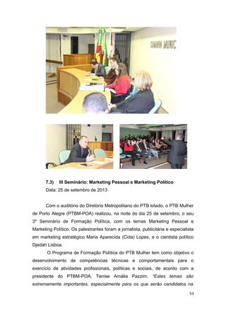 7.3)

III Seminário: Marketing Pessoal e Marketing Politico

Data: 25 de setembro de 2013
Com o auditório do Diretório Metropolitano do PTB lotado, o PTB Mulher
de Porto Alegre (PTBM-POA) realizou, na noite do dia 25 de setembro, o seu
3º Seminário de Formação Política, com os temas Marketing Pessoal e
Marketing Político. Os palestrantes foram a jornalista, publicitária e especialista
em marketing estratégico Maria Aparecida (Cida) Lopes, e o cientista político
Djedah Lisboa.
O Programa de Formação Política do PTB Mulher tem como objetivo o
desenvolvimento de competências técnicas e comportamentais para o
exercício de atividades profissionais, políticas e sociais, de acordo com a
presidente do PTBM-POA, Tanise Amália Pazzim. “Estes temas são
extremamente importantes, especialmente para os que serão candidatos na
53

 