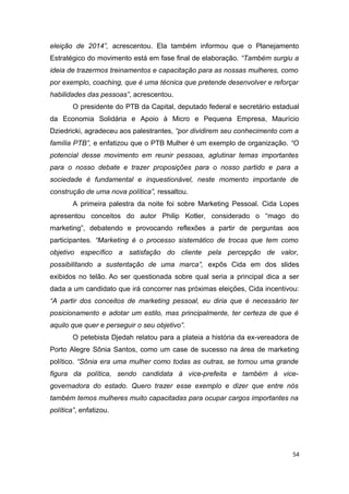 eleição de 2014”, acrescentou. Ela também informou que o Planejamento
Estratégico do movimento está em fase final de elaboração. “Também surgiu a
ideia de trazermos treinamentos e capacitação para as nossas mulheres, como
por exemplo, coaching, que é uma técnica que pretende desenvolver e reforçar
habilidades das pessoas”, acrescentou.
O presidente do PTB da Capital, deputado federal e secretário estadual
da Economia Solidária e Apoio à Micro e Pequena Empresa, Maurício
Dziedricki, agradeceu aos palestrantes, “por dividirem seu conhecimento com a
família PTB”, e enfatizou que o PTB Mulher é um exemplo de organização. “O
potencial desse movimento em reunir pessoas, aglutinar temas importantes
para o nosso debate e trazer proposições para o nosso partido e para a
sociedade é fundamental e inquestionável, neste momento importante de
construção de uma nova política”, ressaltou.
A primeira palestra da noite foi sobre Marketing Pessoal. Cida Lopes
apresentou conceitos do autor Philip Kotler, considerado o “mago do
marketing”, debatendo e provocando reflexões a partir de perguntas aos
participantes. “Marketing é o processo sistemático de trocas que tem como
objetivo específico a satisfação do cliente pela percepção de valor,
possibilitando a sustentação de uma marca”, expôs Cida em dos slides
exibidos no telão. Ao ser questionada sobre qual seria a principal dica a ser
dada a um candidato que irá concorrer nas próximas eleições, Cida incentivou:
“A partir dos conceitos de marketing pessoal, eu diria que é necessário ter
posicionamento e adotar um estilo, mas principalmente, ter certeza de que é
aquilo que quer e perseguir o seu objetivo”.
O petebista Djedah relatou para a plateia a história da ex-vereadora de
Porto Alegre Sônia Santos, como um case de sucesso na área de marketing
político. “Sônia era uma mulher como todas as outras, se tornou uma grande
figura da política, sendo candidata à vice-prefeita e também à vicegovernadora do estado. Quero trazer esse exemplo e dizer que entre nós
também temos mulheres muito capacitadas para ocupar cargos importantes na
política”, enfatizou.

54

 