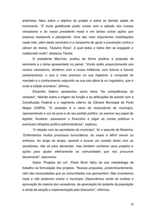 anteriores, falou sobre o objetivo do projeto e sobre as demais ações do
movimento. “É muito gratificante poder contar com a adesão dos nossos
vereadores e do nosso presidente nesta e em tantas outras ações que
estamos realizando e planejando. Uma das mais importantes mobilizações
neste mês, além deste seminário é a campanha de apoio e prevenção contra o
câncer de mama, “Outubro Rosa”, à qual todas e todos têm se engajado e
colaborado muito”, destacou Tanise.
O presidente Maurício, avaliou de forma positiva a proposta do
seminário e o tema apresentado no painel. “Vocês estão proporcionando aos
nossos vereadores, dividirem com a nossa militância, com futuros e futuras
parlamentares, o que é mais precioso na sua trajetória: a conquista do
mandato e o conhecimento adquirido na sua luta diária lá no Legislativo, que é
onde a cidade acontece”, afirmou.
Elizandro Sabino apresentou como tema “As competências do
vereador”, falando sobre a origem da função e as atribuições de acordo com a
Constituição Federal e o regimento interno da Câmara Municipal de Porto
Alegre (CMPA). “O vereador é a caixa de ressonância do município,
representando a voz do povo e do seu partido político, ao exercer seu papel de
legislar, fiscalizar, assessorar o Executivo e julgar as contas públicas e
eventuais infrações político-administrativas”, explicou.
“A relação com as secretarias do município”, foi o assunto de Brasinha.
“Enfrentamos muitos processos burocráticos, às vezes é difícil vencer os
entraves. Ao longo do tempo, aprendi a buscar um contato direto com as
secretarias, não só para demandar, mas também conhecer seus projetos e
ações para ajudar efetivamente as comunidades que nos procuram
diariamente”, descreveu.
Sobre “Projetos de Lei”, Paulo Brum falou da sua metodologia de
trabalho na formulação dos projetos. “Nossas propostas, predominantemente,
vêm das necessidades que as comunidades nos apresentam. Não inventamos
nada e não podemos onerar o município. Dependemos ainda da análise e
aprovação da maioria dos vereadores, da apreciação do restante da população
e ainda da sanção e implementação pelo Executivo”, informou.

56

 