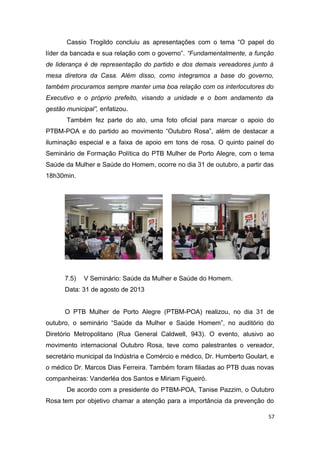 Cassio Trogildo concluiu as apresentações com o tema “O papel do
líder da bancada e sua relação com o governo”. “Fundamentalmente, a função
de liderança é de representação do partido e dos demais vereadores junto à
mesa diretora da Casa. Além disso, como integramos a base do governo,
também procuramos sempre manter uma boa relação com os interlocutores do
Executivo e o próprio prefeito, visando a unidade e o bom andamento da
gestão municipal”, enfatizou.
Também fez parte do ato, uma foto oficial para marcar o apoio do
PTBM-POA e do partido ao movimento “Outubro Rosa”, além de destacar a
iluminação especial e a faixa de apoio em tons de rosa. O quinto painel do
Seminário de Formação Política do PTB Mulher de Porto Alegre, com o tema
Saúde da Mulher e Saúde do Homem, ocorre no dia 31 de outubro, a partir das
18h30min.

7.5)

V Seminário: Saúde da Mulher e Saúde do Homem.

Data: 31 de agosto de 2013
O PTB Mulher de Porto Alegre (PTBM-POA) realizou, no dia 31 de
outubro, o seminário “Saúde da Mulher e Saúde Homem”, no auditório do
Diretório Metropolitano (Rua General Caldwell, 943). O evento, alusivo ao
movimento internacional Outubro Rosa, teve como palestrantes o vereador,
secretário municipal da Indústria e Comércio e médico, Dr. Humberto Goulart, e
o médico Dr. Marcos Dias Ferreira. Também foram filiadas ao PTB duas novas
companheiras: Vanderléa dos Santos e Miriam Figueiró.
De acordo com a presidente do PTBM-POA, Tanise Pazzim, o Outubro
Rosa tem por objetivo chamar a atenção para a importância da prevenção do
57

 