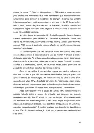câncer de mama. “O Diretório Metropolitano do PTB aderiu a essa campanha
pelo terceiro ano, iluminando a sua sede. Acreditamos que a conscientização é
fundamental para diminuir a incidência da doença”, declarou. Ela também
informou que próximo e último seminário do ano será no dia 13 de novembro,
com o tema “Mulher Negra e Mercado de Trabalho”, alusivo à Semana da
Consciência Negra, que tem como objetivo a reflexão sobre a inserção do
negro na sociedade brasileira.
No início de sua apresentação, Dr. Goulart fez questão de reconhecer o
trabalho desenvolvido pelo PTBM-POA. “Parabéns a presidente Tanise pelo
ímpeto no novo trabalho, dando uma sacudida no PTB Mulher. Estou filado há
anos do PTB, e essa é a primeira vez que alguém do partido me convida para
palestrar”, reconheceu.
Dr. Goulart explicou que se o câncer de mama e de colo do útero forem
descobertos no início, é possível salvar a vida da mulher. “Por isso, o exame
de toque é essencial. No entanto, quando muito pequeno o tumor, dependendo
da estrutura física da mulher, não é perceptível ao toque. O padrão ouro dos
exames é a mamografia, porém, em mulheres muito jovens pode não ser
percebido, em virtude da estrutura da mama”, declarou.
Segundo ele, o ideal é que a mulher procure seu médico, pelo menos,
uma vez por ano e que faça autoexame mensalmente, sempre quatro dias
após o término da menstruação. “O câncer do colo do útero é uma DST,
causada pelo vírus HPV, detectado por meio do Papanicolau. Esse exame
deve ser realizado regularmente, pois, antes do surgimento do câncer haverá
três estágios que iniciam 36 meses antes, com pré-lesões”, recomendou.
Após a abordagem sobre a Saúde da Mulher, o Dr. Marcos iniciou sua
palestra falando sobre o câncer de próstata, que segundo ele, quando
descoberto no início, tem 90 a 95% de chances de cura. “Essa doença pode
ser detectada com exame sanguíneo, o PSA. Porto Alegre é capital com maior
incidência do câncer de próstata e isso acontece, principalmente em virtude de
questões comportamentais”. O médico enfatizou que dependendo do estágio, o
exame PSA não demonstra alteração, e por isso, o exame mais preciso ainda é
o de toque.

58

 