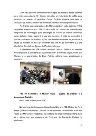 Com uma caixinha contendo diversos tipos de próstata, desde a normal
até a mais cancerígena, Dr. Marcos convidou um voluntário da platéia para
participar do exame. O petebista Carlos Eugênio Colvara participou da
simulação de exame, tocando as diferentes próstatas levadas pelo médico.
No final da sua explanação, o Dr. Marcos também pediu apoio do PTB à
campanha Novembro Azul. “Depois de o mês de outubro ser marcado pela
campanha de mobilização para prevenção do câncer de mama, conhecida
como Outubro Rosa, agora é a vez dos homens. O mês de novembro é
internacionalmente dedicado às ações relacionadas ao câncer de próstata e à
saúde do homem. O mês foi escolhido pois dia 17 de novembro é o Dia
Mundial de Combate ao Câncer de Próstata”, afirmou.
A presidente do PTB Mulher estadual, Márcia Tedesco, o vereador
Alceu Brasinha, o presidente da Juventude do PTB de Porto Alegre, Pedro Igor
Chaves, e a vice-prefeita de Dom Pedrito, Adriana Lara, prestigiaram o
seminário.

7.6)

VI Seminário: A Mulher Negra – Sujeito de Direitos e o

Mercado de Trabalho
Data: 13 de novembro de 2013
Na abertura da Semana da Consciência Negra, o PTB Mulher de Porto
Alegre (PTBM-POA) realizou, no dia 13 de novembro, o seminário “A Mulher
Negra e o Mercado de Trabalho”, no auditório do Diretório Metropolitano. Este
foi o último dos seis encontros do Programa de Formação Política do
movimento.
59

 