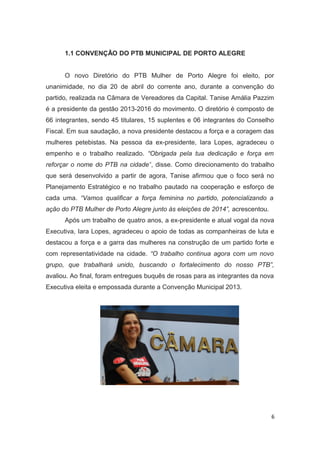 1.1 CONVENÇÃO DO PTB MUNICIPAL DE PORTO ALEGRE
O novo Diretório do PTB Mulher de Porto Alegre foi eleito, por
unanimidade, no dia 20 de abril do corrente ano, durante a convenção do
partido, realizada na Câmara de Vereadores da Capital. Tanise Amália Pazzim
é a presidente da gestão 2013-2016 do movimento. O diretório é composto de
66 integrantes, sendo 45 titulares, 15 suplentes e 06 integrantes do Conselho
Fiscal. Em sua saudação, a nova presidente destacou a força e a coragem das
mulheres petebistas. Na pessoa da ex-presidente, Iara Lopes, agradeceu o
empenho e o trabalho realizado. “Obrigada pela tua dedicação e força em
reforçar o nome do PTB na cidade”, disse. Como direcionamento do trabalho
que será desenvolvido a partir de agora, Tanise afirmou que o foco será no
Planejamento Estratégico e no trabalho pautado na cooperação e esforço de
cada uma. “Vamos qualificar a força feminina no partido, potencializando a
ação do PTB Mulher de Porto Alegre junto às eleições de 2014”, acrescentou.
Após um trabalho de quatro anos, a ex-presidente e atual vogal da nova
Executiva, Iara Lopes, agradeceu o apoio de todas as companheiras de luta e
destacou a força e a garra das mulheres na construção de um partido forte e
com representatividade na cidade. “O trabalho continua agora com um novo
grupo, que trabalhará unido, buscando o fortalecimento do nosso PTB”,
avaliou. Ao final, foram entregues buquês de rosas para as integrantes da nova
Executiva eleita e empossada durante a Convenção Municipal 2013.

6

 