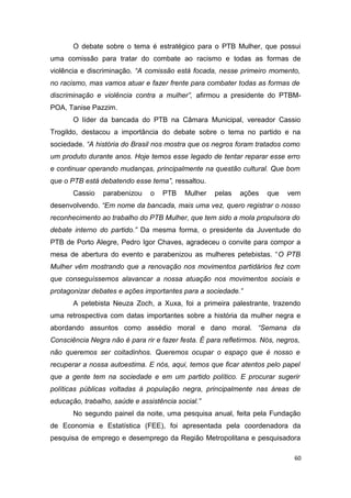 O debate sobre o tema é estratégico para o PTB Mulher, que possui
uma comissão para tratar do combate ao racismo e todas as formas de
violência e discriminação. “A comissão está focada, nesse primeiro momento,
no racismo, mas vamos atuar e fazer frente para combater todas as formas de
discriminação e violência contra a mulher”, afirmou a presidente do PTBMPOA, Tanise Pazzim.
O líder da bancada do PTB na Câmara Municipal, vereador Cassio
Trogildo, destacou a importância do debate sobre o tema no partido e na
sociedade. “A história do Brasil nos mostra que os negros foram tratados como
um produto durante anos. Hoje temos esse legado de tentar reparar esse erro
e continuar operando mudanças, principalmente na questão cultural. Que bom
que o PTB está debatendo esse tema”, ressaltou.
Cassio

parabenizou

o

PTB

Mulher

pelas

ações

que

vem

desenvolvendo. “Em nome da bancada, mais uma vez, quero registrar o nosso
reconhecimento ao trabalho do PTB Mulher, que tem sido a mola propulsora do
debate interno do partido.” Da mesma forma, o presidente da Juventude do
PTB de Porto Alegre, Pedro Igor Chaves, agradeceu o convite para compor a
mesa de abertura do evento e parabenizou as mulheres petebistas. “O PTB
Mulher vêm mostrando que a renovação nos movimentos partidários fez com
que conseguíssemos alavancar a nossa atuação nos movimentos sociais e
protagonizar debates e ações importantes para a sociedade.”
A petebista Neuza Zoch, a Xuxa, foi a primeira palestrante, trazendo
uma retrospectiva com datas importantes sobre a história da mulher negra e
abordando assuntos como assédio moral e dano moral. “Semana da
Consciência Negra não é para rir e fazer festa. É para refletirmos. Nós, negros,
não queremos ser coitadinhos. Queremos ocupar o espaço que é nosso e
recuperar a nossa autoestima. E nós, aqui, temos que ficar atentos pelo papel
que a gente tem na sociedade e em um partido político. E procurar sugerir
políticas públicas voltadas à população negra, principalmente nas áreas de
educação, trabalho, saúde e assistência social.”
No segundo painel da noite, uma pesquisa anual, feita pela Fundação
de Economia e Estatística (FEE), foi apresentada pela coordenadora da
pesquisa de emprego e desemprego da Região Metropolitana e pesquisadora
60

 