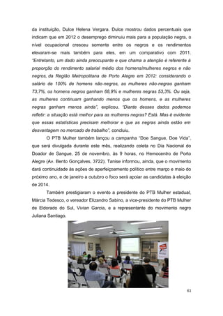 da instituição, Dulce Helena Vergara. Dulce mostrou dados percentuais que
indicam que em 2012 o desemprego diminuiu mais para a população negra, o
nível ocupacional cresceu somente entre os negros e os rendimentos
elevaram-se mais também para eles, em um comparativo com 2011.
“Entretanto, um dado ainda preocupante e que chama a atenção é referente à
proporção do rendimento salarial médio dos homens/mulheres negros e não
negros, da Região Metropolitana de Porto Alegre em 2012: considerando o
salário de 100% de homens não-negros, as mulheres não-negras ganham
73,7%, os homens negros ganham 68,9% e mulheres negras 53,3%. Ou seja,
as mulheres continuam ganhando menos que os homens, e as mulheres
negras ganham menos ainda”, explicou. “Diante desses dados podemos
refletir: a situação está melhor para as mulheres negras? Está. Mas é evidente
que essas estatísticas precisam melhorar e que as negras ainda estão em
desvantagem no mercado de trabalho”, concluiu.
O PTB Mulher também lançou a campanha “Doe Sangue, Doe Vida”,
que será divulgada durante este mês, realizando coleta no Dia Nacional do
Doador de Sangue, 25 de novembro, às 9 horas, no Hemocentro de Porto
Alegre (Av. Bento Gonçalves, 3722). Tanise informou, ainda, que o movimento
dará continuidade às ações de aperfeiçoamento político entre março e maio do
próximo ano, e de janeiro a outubro o foco será apoiar as candidatas à eleição
de 2014.
Também prestigiaram o evento a presidente do PTB Mulher estadual,
Márcia Tedesco, o vereador Elizandro Sabino, a vice-presidente do PTB Mulher
de Eldorado do Sul, Vivian Garcia, e a representante do movimento negro
Juliana Santiago.

61

 