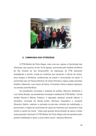 8. CAMINHADA DAS VITORIOSAS
O PTB Mulher de Porto Alegre, mais uma vez, apoiou a Caminhada das
Vitoriosas, que ocorreu no dia 18 de agosto, promovida pelo Instituto da Mama
do Rio Grande do Sul (Imama-RS). As lideranças do PTB estiveram
prestigiando o evento, unidas às mulheres que venceram o câncer de mama,
seus amigos e familiares, profissionais da saúde e comunidade em geral. A
caminhada saiu do Parque Moinhos de Vento (Parcão) e seguiu pelas avenidas
Goethe e Mariante, ruas Vasco da Gama, Fernandes Vieira e depois ingressou
na avenida José Bonifácio.
Os presidentes municipal e estadual do partido, Maurício Dziedricki e
Luiz Carlos Busato, as presidentes municipal e estadual do PTB Mulher, Tanise
Amália Pazzim e Márcia Tedesco, o deputado estadual Jurandir Maciel, o
secretário municipal da Saúde, Carlos Henrique Casartelli e o vereador
Elizandro Sabino, vestiram a camiseta cor-de-rosa, símbolo da mobilização, e
percorreram o trajeto da caminhada em apoio às mulheres que venceram a luta
contra o cancêr de mama. “Valeu pela grande demonstração de apoio a todas
essas grandes vitoriosas! O PTB Mulher de Porto Alegre está de parabéns pela
grande mobilização e apoio a essa nobre causa”, declarou Maurício.

62

 