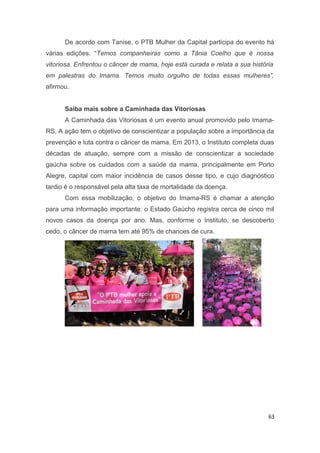De acordo com Tanise, o PTB Mulher da Capital participa do evento há
várias edições. “Temos companheiras como a Tânia Coelho que é nossa
vitoriosa. Enfrentou o câncer de mama, hoje está curada e relata a sua história
em palestras do Imama. Temos muito orgulho de todas essas mulheres”,
afirmou.
Saiba mais sobre a Caminhada das Vitoriosas
A Caminhada das Vitoriosas é um evento anual promovido pelo ImamaRS. A ação tem o objetivo de conscientizar a população sobre a importância da
prevenção e luta contra o câncer de mama. Em 2013, o Instituto completa duas
décadas de atuação, sempre com a missão de conscientizar a sociedade
gaúcha sobre os cuidados com a saúde da mama, principalmente em Porto
Alegre, capital com maior incidência de casos desse tipo, e cujo diagnóstico
tardio é o responsável pela alta taxa de mortalidade da doença.
Com essa mobilização, o objetivo do Imama-RS é chamar a atenção
para uma informação importante: o Estado Gaúcho registra cerca de cinco mil
novos casos da doença por ano. Mas, conforme o Instituto, se descoberto
cedo, o câncer de mama tem até 95% de chances de cura.

63

 