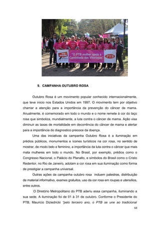9. CAMPANHA OUTUBRO ROSA
Outubro Rosa é um movimento popular conhecido internacionalmente,
que teve inicio nos Estados Unidos em 1997. O movimento tem por objetivo
chamar a atenção para a importância da prevenção do câncer de mama.
Anualmente, é comemorado em todo o mundo e o nome remete à cor do laço
rosa que simboliza, mundialmente, a luta contra o câncer de mama. Ação visa
diminuir as taxas de mortalidade em decorrência do câncer de mama e alertar
para a importância do diagnostico precoce da doença.
Uma das iniciativas da campanha Outubro Rosa é a iluminação em
prédios públicos, monumentos e ícones turísticos na cor rosa, no sentido de
mostrar, de modo belo e feminino, a importância da luta contra o câncer que mais
mata mulheres em todo o mundo. No Brasil, por exemplo, prédios como o
Congresso Nacional, o Palácio do Planalto, e símbolos do Brasil como o Cristo
Redentor, no Rio de Janeiro, adotam a cor rosa em sua iluminação como forma
de prestigiar a campanha universal.
Outras ações da campanha outubro rosa incluem palestras, distribuição
de material informativo, exames gratuitos, uso da cor rosa em roupas e utensílios,
entre outros.
O Diretório Metropolitano do PTB aderiu essa campanha, iluminando a
sua sede. A iluminação foi de 01 à 31 de outubro. Conforme o Presidente do
PTB, Mauricio Diziedricki “pelo terceiro ano, o PTB se une ao tradicional
64

 