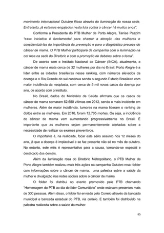 movimento internacional Outubro Rosa através da iluminação da nossa sede.
Entretanto, já estamos engajados nesta luta contra o câncer há muitos anos”.
Conforme a Presidente do PTB Mulher de Porto Alegre, Tanise Pazzim
“essa iniciativa é fundamental para chamar a atenção das mulheres e
conscientizá-las da importância da prevenção e para o diagnóstico precoce do
câncer de mama. O PTB Mulher participará da campanha com a iluminação na
cor rosa na sede do Diretório e com a promoção de debates sobre o tema”.
De acordo com o Instituto Nacional do Câncer (INCA), atualmente, o
câncer de mama mata cerca de 32 mulheres por dia no Brasil. Porto Alegre é a
líder entre as cidades brasileiras nesse ranking, com números elevados da
doença e o Rio Grande do sul continua sendo o segundo Estado Brasileiro com
maior incidência da neoplasia, com cerca de 5 mil novos casos da doença por
ano, de acordo com o instituto.
No Brasil, dados do Ministério da Saúde afirmam que os casos de
câncer de mama somaram 52.680 vítimas em 2012, sendo o mais incidente em
mulheres. Além de maior incidência, tumores na mama lideram o ranking de
óbitos entre as mulheres. Em 2010, foram 12.705 mortes. Ou seja, a incidência
do câncer de mama vem aumentando progressivamente no Brasil. É
importante que as mulheres sejam permanentemente alertadas sobre a
necessidade de realizar os exames preventivos.
O importante é, na realidade, focar este sério assunto nos 12 meses do
ano, já que a doença é implacável e se faz presente não só no mês de outubro.
No entanto, este mês é representativo para a causa, tornando-se especial e
destacado dos demais.
Além da iluminação rosa do Diretório Metropolitano, o PTB Mulher de
Porto Alegre também realizou mais três ações na campanha Outubro rosa: folder
com informações sobre o câncer de mama, uma palestra sobre a saúde da
mulher e divulgação nas redes sociais sobre o câncer de mama
O folder foi distribui no evento promovido pele PTB chamando
“Homenagem do PTB ao dia do líder Comunitário” onde estavam presentes mais
de 300 pessoas. Além disso, o folder foi enviado pelo Correio através da bancada
municipal e bancada estadual do PTB, via correio. E também foi distribuído na
palestra realizada sobre a saúde da mulher.
65

 