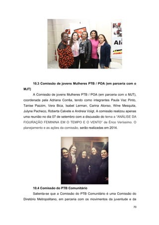 10.3 Comissão de jovens Mulheres PTB / POA (em parceria com o
MJT)
A Comissão de jovens Mulheres PTB / POA (em parceria com o MJT),
coordenada pela Adriana Corrêa, tendo como integrantes Paula Vaz Pinto,
Tanise Pazzim, Vera Bica, Isabel Lerman, Carina Alonso, Wine Mesquita,
Julyne Pacheco, Roberta Calvete e Andreia Voigt. A comissão realizou apenas
uma reunião no dia 07 de setembro com a discussão do tema a “ANÁLISE DA
FIGURAÇÃO FEMININA EM O TEMPO E O VENTO” de Érico Veríssimo. O
planejamento e as ações da comissão, serão realizadas em 2014.

10.4 Comissão do PTB Comunitário
Salienta-se que a Comissão do PTB Comunitário é uma Comissão do
Diretório Metropolitano, em parceria com os movimentos da juventude e da
70

 