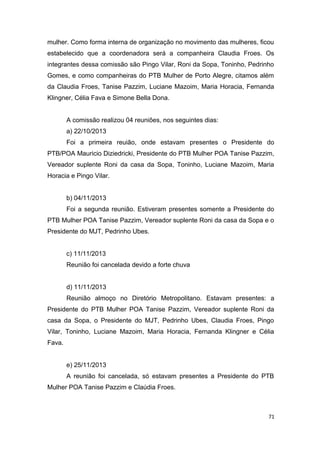 mulher. Como forma interna de organização no movimento das mulheres, ficou
estabelecido que a coordenadora será a companheira Claudia Froes. Os
integrantes dessa comissão são Pingo Vilar, Roni da Sopa, Toninho, Pedrinho
Gomes, e como companheiras do PTB Mulher de Porto Alegre, citamos além
da Claudia Froes, Tanise Pazzim, Luciane Mazoim, Maria Horacia, Fernanda
Klingner, Célia Fava e Simone Bella Dona.
A comissão realizou 04 reuniões, nos seguintes dias:
a) 22/10/2013
Foi a primeira reuião, onde estavam presentes o Presidente do
PTB/POA Mauricio Diziedricki, Presidente do PTB Mulher POA Tanise Pazzim,
Vereador suplente Roni da casa da Sopa, Toninho, Luciane Mazoim, Maria
Horacia e Pingo Vilar.
b) 04/11/2013
Foi a segunda reunião. Estiveram presentes somente a Presidente do
PTB Mulher POA Tanise Pazzim, Vereador suplente Roni da casa da Sopa e o
Presidente do MJT, Pedrinho Ubes.
c) 11/11/2013
Reunião foi cancelada devido a forte chuva
d) 11/11/2013
Reunião almoço no Diretório Metropolitano. Estavam presentes: a
Presidente do PTB Mulher POA Tanise Pazzim, Vereador suplente Roni da
casa da Sopa, o Presidente do MJT, Pedrinho Ubes, Claudia Froes, Pingo
Vilar, Toninho, Luciane Mazoim, Maria Horacia, Fernanda Klingner e Célia
Fava.
e) 25/11/2013
A reunião foi cancelada, só estavam presentes a Presidente do PTB
Mulher POA Tanise Pazzim e Claúdia Froes.

71

 