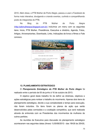 2010. Além disso, o PTB Mulher de Porto Alegre, passou a usar o Facebook de
forma mais interativa, divulgando e criando eventos, curtindo e compartilhando
posts de integrantes do PTB.
No

Blog

do

PTB

Mulher

de

Porto

Alegre

(http://ptbmulherpoa.blogspot.com.br) incluímos um menu com os seguintes
itens: Inicio, PTB Mulher, Presidência, Executiva e diretório, Agenda, Fotos,
Artigos, Aniversariantes, Downloads, Links, Indicações de livros e filmes e Fale
conosco.

13. PLANEJAMENTO ESTRATEGICO
O Planejamento Estratégico do PTB Mulher de Porto Alegre foi
realizado entre o período de 05 de junho à 16 de outubro de 2013.
O objetivo geral deste trabalho foi de definir as diretrizes, objetivos e
ações estratégicas para nortear o trabalho do movimento. Apenas dois itens do
planejamento estratégico, devido a sua complexidade e tempo para execução,
não foram incluídos. Os itens foram os planos de ação que serão
desenvolvidos pelas comissões e a avaliação competitiva, que será realizada
através de entrevista com as Presidentes dos movimentos de mulheres de
outros partidos.
As reuniões da Executiva para discussão do planejamento estratégico
aconteceram nas seguintes datas (Anexo 1):05/06/2013 - das 18h30 às 20h30,
73

 