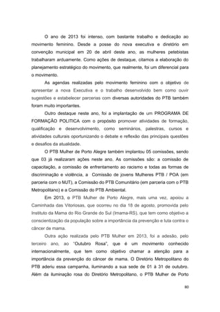 O ano de 2013 foi intenso, com bastante trabalho e dedicação ao
movimento feminino. Desde a posse do nova executiva e diretório em
convenção municipal em 20 de abril deste ano, as mulheres petebistas
trabalharam arduamente. Como ações de destaque, citamos a elaboração do
planejamento estratégico do movimento, que realmente, foi um diferencial para
o movimento.
As agendas realizadas pelo movimento feminino com o objetivo de
apresentar a nova Executiva e o trabalho desenvolvido bem como ouvir
sugestões e estabelecer parcerias com diversas autoridades do PTB também
foram muito importantes.
Outro destaque neste ano, foi a implantação de um PROGRAMA DE
FORMAÇÃO POLITICA com o propósito promover atividades de formação,
qualificação e desenvolvimento, como seminários, palestras, cursos e
atividades culturais oportunizando o debate e reflexão das principais questões
e desafios da atualidade.
O PTB Mulher de Porto Alegre também implantou 05 comissões, sendo
que 03 já realizaram ações neste ano. As comissões são: a comissão de
capacitação, a comissão de enfrentamento ao racismo e todas as formas de
discriminação e violência, a Comissão de jovens Mulheres PTB / POA (em
parceria com o MJT), a Comissão do PTB Comunitário (em parceria com o PTB
Metropolitano) e a Comissão do PTB Ambiental.
Em 2013, o PTB Mulher de Porto Alegre, mais uma vez, apoiou a
Caminhada das Vitoriosas, que ocorreu no dia 18 de agosto, promovida pelo
Instituto da Mama do Rio Grande do Sul (Imama-RS), que tem como objetivo a
conscientização da população sobre a importância da prevenção e luta contra o
câncer de mama.
Outra ação realizada pelo PTB Mulher em 2013, foi a adesão, pelo
terceiro

ano,

ao

“Outubro

Rosa”,

que

é

um

movimento

conhecido

internacionalmente, que tem como objetivo chamar a atenção para a
importância da prevenção do câncer de mama. O Diretório Metropolitano do
PTB aderiu essa campanha, iluminando a sua sede de 01 à 31 de outubro.
Além da iluminação rosa do Diretório Metropolitano, o PTB Mulher de Porto
80

 