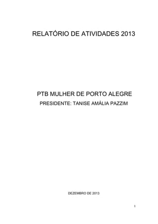 RELATÓRIO DE ATIVIDADES 2013

PTB MULHER DE PORTO ALEGRE
PRESIDENTE: TANISE AMÁLIA PAZZIM

DEZEMBRO DE 2013

1

 