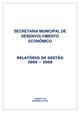 SECRETARIA MUNICIPAL DE
   DESENVOLVIMENTO
      ECONÔMICO



 RELATÓRIO DE GESTÃO
     2005 – 2008




         ITABIRITO / MG
       DEZEMBRO DE 2008
 