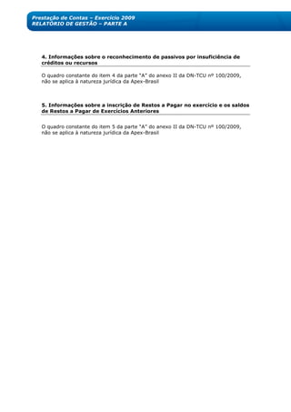 Prestação de Contas – Exercício 2009
RELATÓRIO DE GESTÃO – PARTE A




   4. Informações sobre o reconhecimento de passivos por insuficiência de
   créditos ou recursos

   O quadro constante do item 4 da parte ―A‖ do anexo II da DN-TCU nº 100/2009,
   não se aplica à natureza jurídica da Apex-Brasil



   5. Informações sobre a inscrição de Restos a Pagar no exercício e os saldos
   de Restos a Pagar de Exercícios Anteriores


   O quadro constante do item 5 da parte ―A‖ do anexo II da DN-TCU nº 100/2009,
   não se aplica à natureza jurídica da Apex-Brasil
 