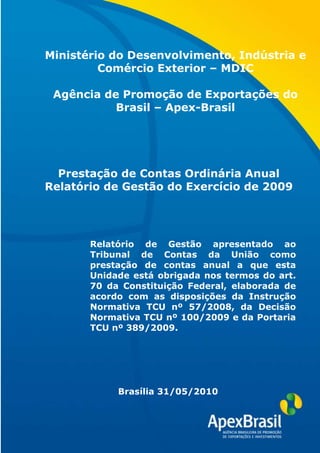 Ministério do Desenvolvimento, Indústria e
         Comércio Exterior – MDIC

 Agência de Promoção de Exportações do
           Brasil – Apex-Brasil




  Prestação de Contas Ordinária Anual
Relatório de Gestão do Exercício de 2009




       Relatório de Gestão apresentado ao
       Tribunal de Contas da União como
       prestação de contas anual a que esta
       Unidade está obrigada nos termos do art.
       70 da Constituição Federal, elaborada de
       acordo com as disposições da Instrução
       Normativa TCU nº 57/2008, da Decisão
       Normativa TCU nº 100/2009 e da Portaria
       TCU nº 389/2009.


               Maio/2009


            Brasília 31/05/2010
 