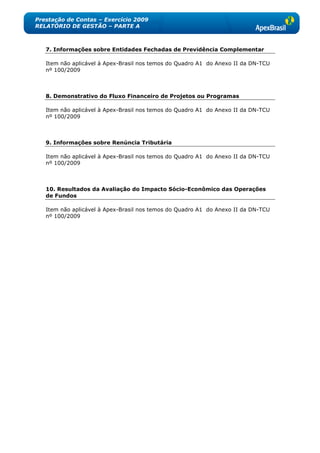 Prestação de Contas – Exercício 2009
RELATÓRIO DE GESTÃO – PARTE A



   7. Informações sobre Entidades Fechadas de Previdência Complementar

   Item não aplicável à Apex-Brasil nos temos do Quadro A1 do Anexo II da DN-TCU
   nº 100/2009



   8. Demonstrativo do Fluxo Financeiro de Projetos ou Programas

   Item não aplicável à Apex-Brasil nos temos do Quadro A1 do Anexo II da DN-TCU
   nº 100/2009



   9. Informações sobre Renúncia Tributária

   Item não aplicável à Apex-Brasil nos temos do Quadro A1 do Anexo II da DN-TCU
   nº 100/2009



   10. Resultados da Avaliação do Impacto Sócio-Econômico das Operações
   de Fundos

   Item não aplicável à Apex-Brasil nos temos do Quadro A1 do Anexo II da DN-TCU
   nº 100/2009
 