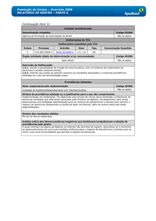 Prestação de Contas – Exercício 2009
RELATÓRIO DE GESTÃO – PARTE A



   Continuação Item 11
                                         Unidade Jurisdicionada
   Denominação completa:                                                                 Código SIORG
   Agência de Promoção de Exportações do Brasil                                            Não se aplica
                                           Deliberações do TCU
                                    Deliberações expedidas pelo TCU
    Ordem        Processo            Acórdão           Item        Tipo       Comunicação Expedida
       2      015.687/2009-5      5018-34/2009-2     1.5; 1.6       RE
   Órgão/entidade objeto da determinação e/ou recomendação                               Código SIORG
                                       Apex-Brasil                                         Não se aplica

   Descrição da Deliberação:
   1.5.1. estude a possibilidade de criação de uma Ouvidoria, com um sistema de recebimento de
   denúncias e prestar esclarecimentos;
   1.5.2. informe nas contas do próximo exercício os resultados alcançados e eventuais providências
   adotadas em vista da recomendação supra.


                                          Providências Adotadas
   Setor responsável pela implementação                                                  Código SIORG
   Unidades de Auditoria/Relacionamento com Clientes/Jurídica                              Não se aplica

   Síntese da providência adotada ou a justificativa para o seu não cumprimento:
   Implementação em andamento. Foi elaborada uma minuta de norma para tramitação e tratamento de
   denúncias recebidas que está sendo apreciada pela Diretoria da Agência. Paralelamente, está sendo
   desenvolvida uma facilidade sistematizada junto ao sistema de atendimento a clientes para permitir o
   registro de denúncias diretamente no portal da Apex na Internet, além de outros meios que serão
   disponibilizados.


   Síntese dos resultados obtidos
   Minuta de Norma elaborada

   Análise crítica dos fatores positivos/negativos que facilitaram/prejudicaram a adoção de
   providências pelo gestor
   A atual interface da página da Agência na Internet não permitia tal registro. Aproveitou-se o momento
   do desenvolvimento de uma nova interface sistêmica para o sistema de atendimento a clientes para se
   inserir uma nova funcionalidade que permita o registro de denúncias.
 