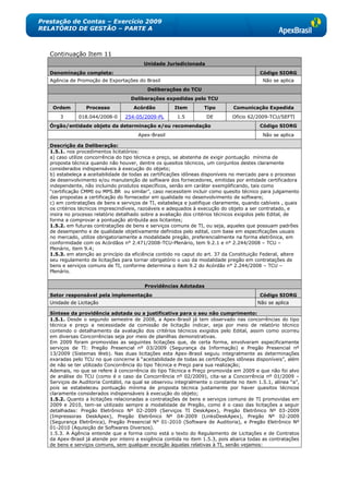 Prestação de Contas – Exercício 2009
RELATÓRIO DE GESTÃO – PARTE A



   Continuação Item 11
                                          Unidade Jurisdicionada
   Denominação completa:                                                                   Código SIORG
   Agência de Promoção de Exportações do Brasil                                             Não se aplica
                                            Deliberações do TCU
                                     Deliberações expedidas pelo TCU
    Ordem         Processo            Acórdão          Item        Tipo         Comunicação Expedida
       3       018.044/2008-0     254-05/2009-PL        1.5         DE         Ofício 62/2009-TCU/SEFTI
   Órgão/entidade objeto da determinação e/ou recomendação                                 Código SIORG
                                        Apex-Brasil                                         Não se aplica

   Descrição da Deliberação:
   1.5.1. nos procedimentos licitatórios:
   a) caso utilize concorrência do tipo técnica e preço, se abstenha de exigir pontuação mínima de
   proposta técnica quando não houver, dentre os quesitos técnicos, um conjuntos destes claramente
   considerados indispensáveis à execução do objeto;
   b) estabeleça a aceitabilidade de todas as certificações idôneas disponíveis no mercado para o processo
   de desenvolvimento e/ou manutenção de software dos fornecedores, emitidas por entidade certificadora
   independente, não incluindo produtos específicos, senão em caráter exemplificando, tais como
   ―certificação CMMI ou MPS.BR ou similar‖, caso necessitem incluir como quesito técnico para julgamento
   das propostas a certificação do fornecedor em qualidade no desenvolvimento de software;
   c) em contratações de bens e serviços de TI, estabeleça e justifique claramente, quando cabíveis , quais
   os critérios técnicos imprescindíveis, razoáveis e adequados à execução do objeto a ser contratado, e
   insira no processo relatório detalhado sobre a avaliação dos critérios técnicos exigidos pelo Edital, de
   forma a comprovar a pontuação atribuída aos licitantes;
   1.5.2. em futuras contratações de bens e serviços comuns de TI, ou seja, aqueles que possuam padrões
   de desempenho e de qualidade objetivamente definidos pelo edital, com base em especificações usuais
   no mercado, utilize obrigatoriamente a modalidade pregão, preferencialmente na forma eletrônica, em
   conformidade com os Acórdãos n° 2.471/2008-TCU-Plenário, tem 9.2.1 e n° 2.244/2008 – TCU –
   Plenário, item 9.4;
   1.5.3. em atenção ao princípio da eficiência contido no caput do art. 37 da Constituição Federal, altere
   seu regulamento de licitações para tornar obrigatório o uso da modalidade pregão em contratações de
   bens e serviços comuns de TI, conforme determina o item 9.2 do Acórdão n° 2.244/2008 – TCU –
   Plenário.


                                          Providências Adotadas
   Setor responsável pela implementação                                                    Código SIORG
   Unidade de Licitação                                                                   Não se aplica

   Síntese da providência adotada ou a justificativa para o seu não cumprimento:
   1.5.1. Desde o segundo semestre de 2008, a Apex-Brasil já tem observado nas concorrências do tipo
   técnica e preço a necessidade da comissão de licitação indicar, seja por meio de relatório técnico
   contendo o detalhamento da avaliação dos critérios técnicos exigidos pelo Edital, assim como ocorreu
   em diversas Concorrências seja por meio de planilhas demonstrativas.
   Em 2009 foram promovidas as seguintes licitações que, de certa forma, envolveram especificamente
   serviços de TI: Pregão Presencial nº 03/2009 (Segurança da Informação) e Pregão Presencial nº
   13/2009 (Sistemas Web). Nas duas licitações esta Apex-Brasil seguiu integralmente as determinações
   exaradas pelo TCU no que concerne à ―aceitabilidade de todas as certificações idôneas disponíveis‖, além
   de não se ter utilizado Concorrência do tipo Técnica e Preço para sua realização;
   Ademais, no que se refere à concorrência do tipo Técnica e Preço promovida em 2009 e que não foi alvo
   de análise do TCU (como é o caso da Concorrência nº 02/2009), cita-se a Concorrência nº 01/2009 –
   Serviços de Auditoria Contábil, na qual se observou integralmente o constante no item 1.5.1, alínea ―a‖,
   pois se estabeleceu pontuação mínima de proposta técnica justamente por haver quesitos técnicos
   claramente considerados indispensáveis à execução do objeto;
   1.5.2. Quanto a licitações relacionadas a contratações de bens e serviços comuns de TI promovidas em
   2009 e 2010, tem-se utilizado sempre a modalidade de Pregão, como é o caso das licitações a seguir
   detalhadas: Pregão Eletrônico Nº 02-2009 (Serviços TI DeskApex), Pregão Eletrônico Nº 03-2009
   (Impressoras DeskApex), Pregão Eletrônico Nº 04-2009 (LinksDeskApex), Pregão Nº 02-2009
   (Segurança Eletrônica), Pregão Presencial N° 01-2010 (Software de Auditoria), e Pregão Eletrônico Nº
   01-2010 (Aquisição de Softwares Diversos).
   1.5.3. A Agência entende que a forma como está o texto do Regulamento de Licitações e de Contratos
   da Apex-Brasil já atende por inteiro a exigência contida no item 1.5.3, pois abarca todas as contratações
   de bens e serviços comuns, sem qualquer exceção àquelas relativas à TI, senão vejamos:
 