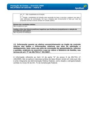 Prestação de Contas – Exercício 2009
RELATÓRIO DE GESTÃO – PARTE A



            Art. 5° - São modalidades de licitação:
            (...)
            V – Pregão: modalidade de licitação para aquisição de bens e serviços, qualquer que seja o
            valor estimado da contratação, em que a disputa pelo fornecimento é feita por meio de
            propostas escritas e lances verbais em sessão pública.


   Síntese dos resultados obtidos
   Não se aplica ao caso.

   Análise crítica dos fatores positivos/negativos que facilitaram/prejudicaram a adoção de
   providências pelo gestor
   Não há pontos de destaque.




   12. Informação quanto ao efetivo encaminhamento ao órgão de controle
   interno dos dados e informações relativos aos atos de admissão e
   desligamento, bem como aos atos de concessão de aposentadoria, reforma
   e pensão, exigíveis no exercício a que se refere o Relatório de Gestão, nos
   termos do art. 7º da IN/TCU n° 55/2007.


   A informação referente ao item 12 da parte ―A‖ do anexo II da DN-TCU nº
   100/2009, não se aplica à natureza jurídica da Apex-Brasil, tendo em vista que não
   é ente integrante da Administração Pública Federal, como dispõe a obrigatoriedade
   contida no inciso III do Art. 71 da Constituição Federal.
 