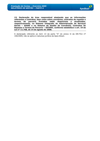 Prestação de Contas – Exercício 2009
RELATÓRIO DE GESTÃO – PARTE A




   13. Declaração da área responsável atestando que as informações
   referentes a contratos, bem como sobre convênios, contratos de repasse e
   termos    de   parceria   firmados   estão disponíveis   e   atualizadas,
   respectivamente, no Sistema Integrado de Administração de Serviços
   Gerais – SIASG e no Sistema de Gestão de Convênios, Contratos de
   Repasse e Termos de Parceria – SICONV, conforme estabelece o art. 19 da
   Lei nº 11.768, de 14 de agosto de 2008.

   A declaração referente ao item 13 da parte ―A‖ do anexo II da DN-TCU nº
   100/2009, não se aplica à natureza jurídica da Apex-Brasil.
 