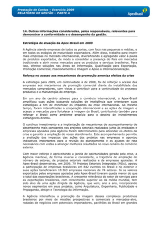 Prestação de Contas – Exercício 2009
RELATÓRIO DE GESTÃO – PARTE A




   14. Outras informações consideradas, pelos responsáveis, relevantes para
   demonstrar a conformidade e o desempenho da gestão.


   Estratégia de atuação da Apex-Brasil em 2009

   A Agência atende empresas de todos os portes, com foco nas pequenas e médias, e
   em todos os estágios de maturidade exportadora. Além disso, trabalha para inserir
   mais empresas no mercado internacional, diversificando e agregando valor à pauta
   de produtos exportados, de modo a consolidar a presença do País em mercados
   tradicionais e abrir novos mercados para os produtos e serviços brasileiros. Para
   isso, oferece soluções nas áreas de Informação, Qualificação para Exportação,
   Promoção Comercial, Posicionamento e Imagem e Apoio à Internacionalização.

   Reforço no acesso aos mecanismos de promoção ameniza efeitos da crise

   A estratégia para 2009, em continuidade à de 2008, foi de reforçar o acesso das
   empresas aos mecanismos de promoção comercial diante da instabilidade dos
   mercados compradores, com vistas a contribuir para a continuidade do processo
   produtivo e a manutenção do emprego.

   Em um ano de cenário adverso para o comércio internacional, a Apex-Brasil
   amplificou suas ações buscando soluções de inteligência que orientaram suas
   estratégias a fim de minimizar os impactos da crise internacional. Ao mesmo
   tempo, foram intensificadas a cooperação internacional e as ações de imagem e
   acesso a mercados para fortalecer a imagem do Brasil, contribuindo também para
   reforçar o Brasil como ambiente propício para o destino de investimentos
   estrangeiros diretos.

   O contínuo investimento e a implantação de mecanismos de acompanhamento de
   desempenho mais constantes nos projetos setoriais realizados junto às entidades e
   empresas apoiadas pela Agência foram determinantes para abrandar os efeitos da
   crise e garantir a ampliação do nosso atendimento. Este acompanhamento permitiu
   a avaliação dos impactos das ações dos projetos nas empresas e apontou
   indicativos importantes para a revisão do planejamento e os ajustes de rota
   necessários com vistas a alcançar melhores resultados no novo cenário do comércio
   exterior.

   Com maior esforço e aproveitando a janela de oportunidades gerada pela crise, a
   Agência manteve, de forma inversa e consistente, a trajetória de ampliação do
   número de setores, de projetos setoriais realizados e de empresas apoiadas. A
   Apex-Brasil desenvolveu, em 2009, 79 Projetos Setoriais Integrados (PSIs), apoiou
   a participação de empresas brasileiras em 842 eventos no Brasil e no exterior e
   suas ações beneficiaram 10.363 empresas nacionais de 74 setores. Já os valores
   exportados pelas empresas apoiadas pela Apex-Brasil tiveram queda menor do que
   o total das exportações brasileiras. A crescente relevância do setor de serviços para
   as exportações brasileiras, com crescimento superior ao da média mundial, tem
   sido alvo de uma ação dirigida da Agência, que vem, ano a ano, incorporando
   novos segmentos em seus projetos, como Arquitetura, Engenharia, Publicidade e
   Propaganda, design e Tecnologia da Informação.

   A Agência intensificou a promoção da imagem desses complexos produtivos
   brasileiros por meio de missões prospectivas e comerciais a mercados-alvo,
   rodadas de negócios com potenciais importadores, pavilhões do Brasil em grandes
 