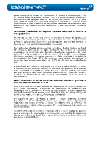 Prestação de Contas – Exercício 2009
RELATÓRIO DE GESTÃO – PARTE A



   feiras internacionais, visitas de compradores, de jornalistas especializados e de
   formadores de opinião estrangeiros para conhecer a estrutura produtiva brasileira,
   entre outras ações e projetos especiais. As missões, em conjunto com o MDIC, têm
   contribuído de forma importante para promover o aumento do comércio e dos
   investimentos e para diversificar as exportações brasileiras para mercados não-
   tradicionais, em especial aqueles emergentes e com crescimento econômico
   acelerado.

   Inovadoras plataformas de negócios ampliam resultados e driblam o
   desaquecimento

   Os Projetos Especiais foram outra forma de incrementar a atuação da Agência, que
   investiu em inovadoras plataformas de relacionamento e negócios e atraiu
   potenciais compradores estrangeiros que participaram dos projetos Carnaval e
   Fórmula Indy, com significativos resultados de negócios.

   Com ações diversificadas, como encontros e missões, o Projeto Tradings do Brasil
   foi idealizado considerando a ação facilitadora das tradings e comerciais
   exportadoras na aproximação entre fabricantes brasileiros e importadores de vários
   países. O Projeto começou a ser implantado em 2008 e, em 2009, se concretizou,
   otimizando recursos e envolvendo pequenas e médias empresas e compradores
   internacionais. No Brasil, 29% das empresas exportadoras são tradings e
   comerciais exportadoras, responsáveis por 10,5% do valor total de exportações do
   país.

   A Apex-Brasil vem realizando um trabalho que envolve a análise histórica do setor,
   o mapeamento dos principais gargalos e sugestões que viabilizem uma atuação
   mais organizada e arrojada do setor. Propondo soluções para os principais
   entraves, a Agência apoia institucionalmente e tecnicamente a organização do setor
   a partir da constituição de uma entidade que trabalhe de forma ativa e
   representativa.

   Maior aproximação e a capacitação das empresas brasileiras: passaporte
   para ingressar no comércio exterior

   Para buscar uma atuação mais próxima dos empresários nos diversos estados do
   país, foram implantadas 10 Unidades de Atendimento da Apex-Brasil em
   cooperação com a Confederação Nacional da Indústria (CNI) e as Federações das
   Indústrias de Minas Gerais, Paraná, Santa Catarina, Ceará, Rio Grande do Sul, São
   Paulo, Goiás, Mato Grosso do Sul, Pernambuco e Amazonas.

   Na capacitação para exportação, o PEIEX — Projeto Extensão Industrial
   Exportadora — foi importante ferramenta que, nos 26 Núcleos Operacionais
   espalhados pelo Brasil, promoveu a cultura exportadora junto às empresas de
   micro, pequeno e médio porte, preparando 3510 empresas para ingressarem no
   comércio exterior.

   Também estratégico foi o esforço coordenado entre os vários órgãos do governo
   para a promoção de exportações e investimentos, com acordos de cooperação
   técnica com o Banco do Brasil (BB) e com o Banco Nacional de Desenvolvimento
   Econômico e Social (BNDES).
 