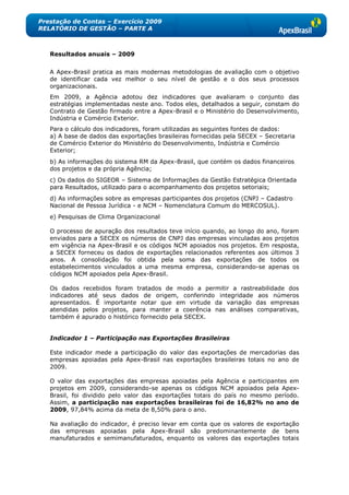 Prestação de Contas – Exercício 2009
RELATÓRIO DE GESTÃO – PARTE A



   Resultados anuais – 2009


   A Apex-Brasil pratica as mais modernas metodologias de avaliação com o objetivo
   de identificar cada vez melhor o seu nível de gestão e o dos seus processos
   organizacionais.
   Em 2009, a Agência adotou dez indicadores que avaliaram o conjunto das
   estratégias implementadas neste ano. Todos eles, detalhados a seguir, constam do
   Contrato de Gestão firmado entre a Apex-Brasil e o Ministério do Desenvolvimento,
   Indústria e Comércio Exterior.
   Para o cálculo dos indicadores, foram utilizadas as seguintes fontes de dados:
   a) A base de dados das exportações brasileiras fornecidas pela SECEX – Secretaria
   de Comércio Exterior do Ministério do Desenvolvimento, Indústria e Comércio
   Exterior;
   b) As informações do sistema RM da Apex-Brasil, que contém os dados financeiros
   dos projetos e da própria Agência;
   c) Os dados do SIGEOR – Sistema de Informações da Gestão Estratégica Orientada
   para Resultados, utilizado para o acompanhamento dos projetos setoriais;
   d) As informações sobre as empresas participantes dos projetos (CNPJ – Cadastro
   Nacional de Pessoa Jurídica - e NCM – Nomenclatura Comum do MERCOSUL).
   e) Pesquisas de Clima Organizacional

   O processo de apuração dos resultados teve início quando, ao longo do ano, foram
   enviados para a SECEX os números de CNPJ das empresas vinculadas aos projetos
   em vigência na Apex-Brasil e os códigos NCM apoiados nos projetos. Em resposta,
   a SECEX forneceu os dados de exportações relacionados referentes aos últimos 3
   anos. A consolidação foi obtida pela soma das exportações de todos os
   estabelecimentos vinculados a uma mesma empresa, considerando-se apenas os
   códigos NCM apoiados pela Apex-Brasil.

   Os dados recebidos foram tratados de modo a permitir a rastreabilidade dos
   indicadores até seus dados de origem, conferindo integridade aos números
   apresentados. É importante notar que em virtude da variação das empresas
   atendidas pelos projetos, para manter a coerência nas análises comparativas,
   também é apurado o histórico fornecido pela SECEX.


   Indicador 1 – Participação nas Exportações Brasileiras

   Este indicador mede a participação do valor das exportações de mercadorias das
   empresas apoiadas pela Apex-Brasil nas exportações brasileiras totais no ano de
   2009.

   O valor das exportações das empresas apoiadas pela Agência e participantes em
   projetos em 2009, considerando-se apenas os códigos NCM apoiados pela Apex-
   Brasil, foi dividido pelo valor das exportações totais do país no mesmo período.
   Assim, a participação nas exportações brasileiras foi de 16,82% no ano de
   2009, 97,84% acima da meta de 8,50% para o ano.

   Na avaliação do indicador, é preciso levar em conta que os valores de exportação
   das empresas apoiadas pela Apex-Brasil são predominantemente de bens
   manufaturados e semimanufaturados, enquanto os valores das exportações totais
 