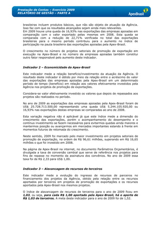 Prestação de Contas – Exercício 2009
RELATÓRIO DE GESTÃO – PARTE A



   brasileiras incluem produtos básicos, que não são objeto de atuação da Agência.
   Isso faz com que os resultados alcançados sejam ainda mais relevantes.
   Em 2009 houve uma queda de 16,93% nas exportações das empresas apoiadas em
   comparação com o valor exportado pelas mesmas em 2008. Esta queda se
   comparada com a redução de 22,71% verificada no total das exportações
   brasileiras para o mesmo período contribuiu para o aumento no índice de
   participação na pauta brasileira das exportações apoiadas pela Apex-Brasil.

   O crescimento no número de projetos setoriais de promoção de exportação em
   execução na Apex-Brasil e no número de empresas apoiadas também constitui
   outro fator responsável pelo aumento deste indicador.


   Indicador 2 – Economicidade da Apex-Brasil

   Este indicador mede a relação benefício/investimento da atuação da Agência. O
   resultado deste indicador é obtido por meio da relação entre o acréscimo do valor
   das exportações das empresas apoiadas pela Apex-Brasil em um determinado
   período de tempo (benefício) em relação aos valores efetivamente investidos pela
   Agência nos projetos de promoção de exportações.

   Considera-se valor efetivamente investido os valores que depois de repassados aos
   projetos são realizados no período.

   No ano de 2009 as exportações das empresas apoiadas pela Apex-Brasil foram de
   US$ 25.728.713.500,00 representando uma queda US$ 5.244.105.920,00 ou
   16,93% nas exportações destas empresas se comparadas ao ano de 2008.

   Esta variação negativa não é aplicável já que este índice mede a dimensão do
   crescimento das exportações, porém o acompanhamento do desempenho e o
   contínuo investimento se fazem necessários para evitarmos quedas ainda maiores e
   mantermos posição ou avançarmos em mercados importantes estando à frente em
   momentos futuros de retomada do crescimento.

   Neste sentido, 2009 foi marcado pelo maior investimento em projetos setoriais de
   promoção de exportação, na ordem de R$ 96,61 milhões, superando em R$ 16,65
   milhões o que foi investido em 2008.

   Na página da Apex-Brasil na internet, no documento Parâmetros Orçamentários, é
   divulgada a taxa de conversão cambial que serve de referência nos projetos para
   fins de repasse no momento da assinatura dos convênios. No ano de 2009 essa
   taxa foi de R$ 2,33 para US$ 1,00.


   Indicador 3 – Alavancagem de recursos de terceiros

   Este indicador mede a evolução do ingresso de recursos de parceiros no
   financiamento dos projetos da Agência, obtido pela relação entre os recursos
   aportados por terceiros em projetos de promoção de exportações e os recursos
   aportados pela Apex-Brasil nos mesmos projetos.

   O índice de alavancagem de recursos de terceiros para o ano de 2009 ficou em
   1,03, ou seja, para cada R$ 1,00 aportado pela Apex-Brasil, há o aporte de
   R$ 1,03 de terceiros. A meta deste indicador para o ano de 2009 foi de 1,52.
 